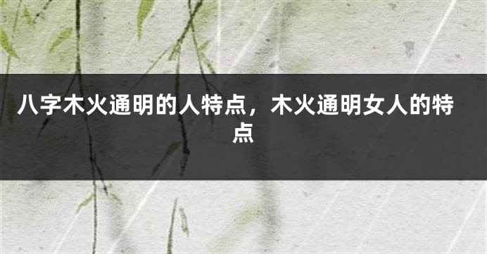 八字木火通明的人特点，木火通明女人的特点