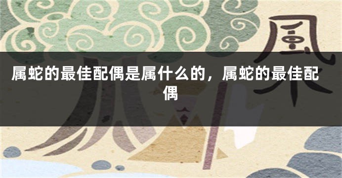 属蛇的最佳配偶是属什么的，属蛇的最佳配偶