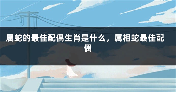 属蛇的最佳配偶生肖是什么，属相蛇最佳配偶