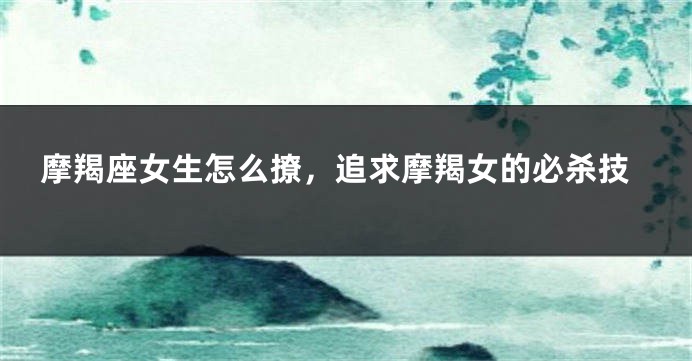 摩羯座女生怎么撩,追求摩羯女的必杀技
