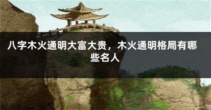 八字木火通明大富大贵，木火通明格局有哪些名人