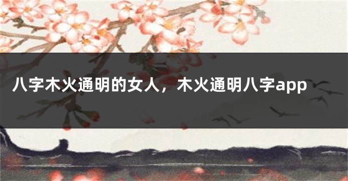 八字木火通明的女人，木火通明八字app