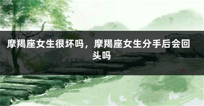 摩羯座女生很坏吗，摩羯座女生分手后会回头吗