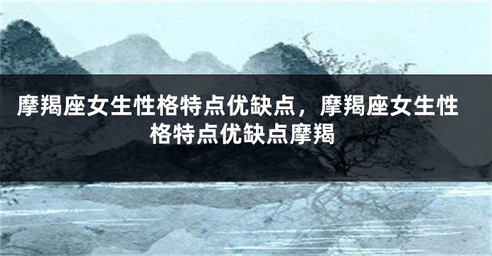 摩羯座女生性格特点优缺点，摩羯座女生性格特点优缺点摩羯