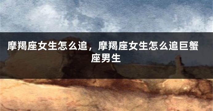摩羯座女生怎么追，摩羯座女生怎么追巨蟹座男生