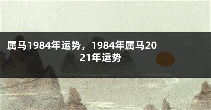 属马1984年运势，1984年属马2021年运势