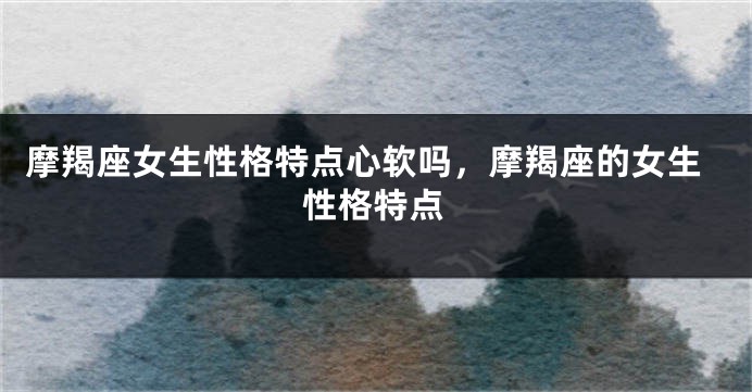 摩羯座女生性格特点心软吗，摩羯座的女生性格特点