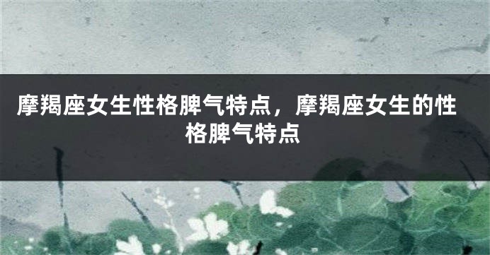 摩羯座女生性格脾气特点，摩羯座女生的性格脾气特点