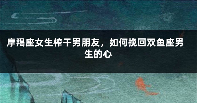 摩羯座女生榨干男朋友，如何挽回双鱼座男生的心