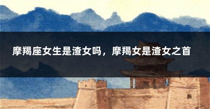 摩羯座女生是渣女吗，摩羯女是渣女之首
