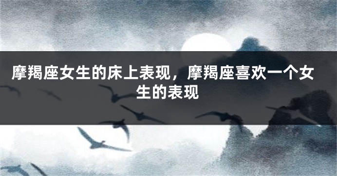 摩羯座女生的床上表现，摩羯座喜欢一个女生的表现