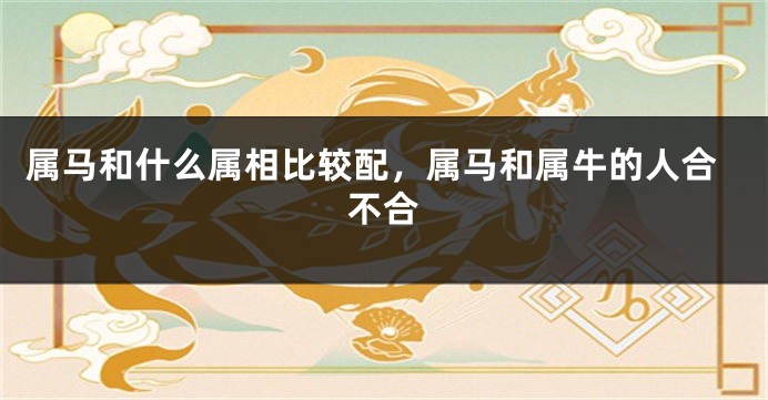 属马和什么属相比较配，属马和属牛的人合不合