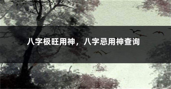 八字极旺用神，八字忌用神查询