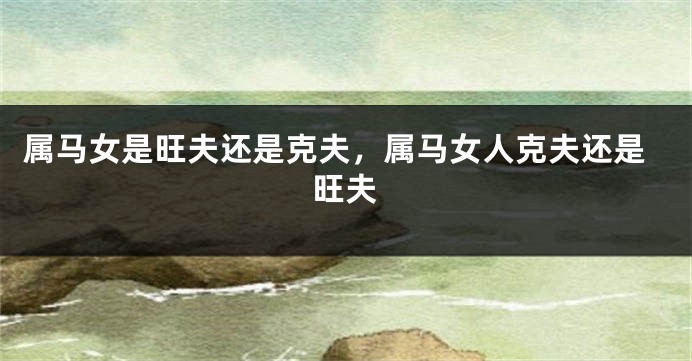 属马女是旺夫还是克夫，属马女人克夫还是旺夫