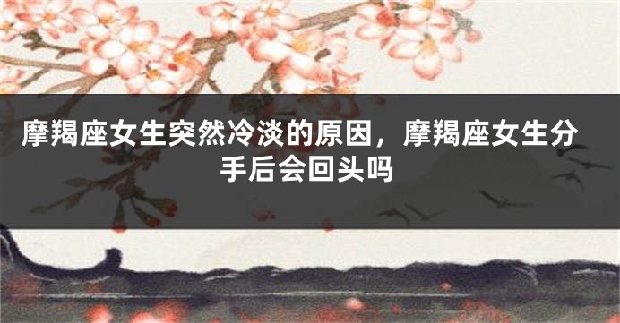 摩羯座女生突然冷淡的原因，摩羯座女生分手后会回头吗
