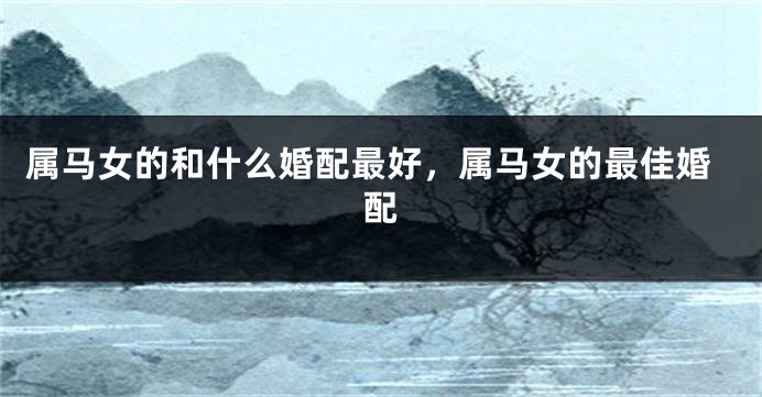 属马女的和什么婚配最好，属马女的最佳婚配