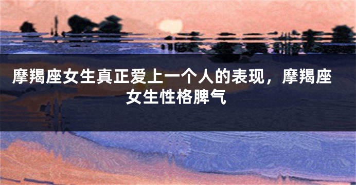 摩羯座女生真正爱上一个人的表现，摩羯座女生性格脾气