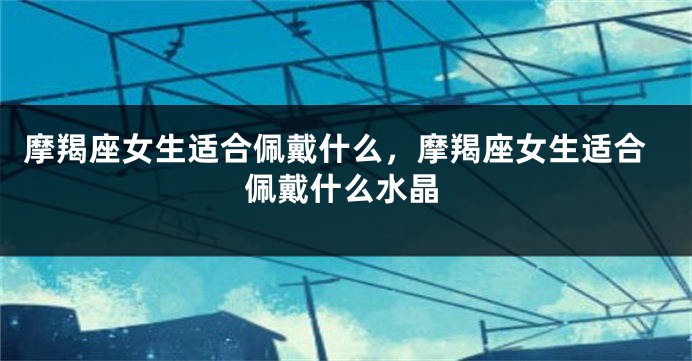 摩羯座女生适合佩戴什么，摩羯座女生适合佩戴什么水晶