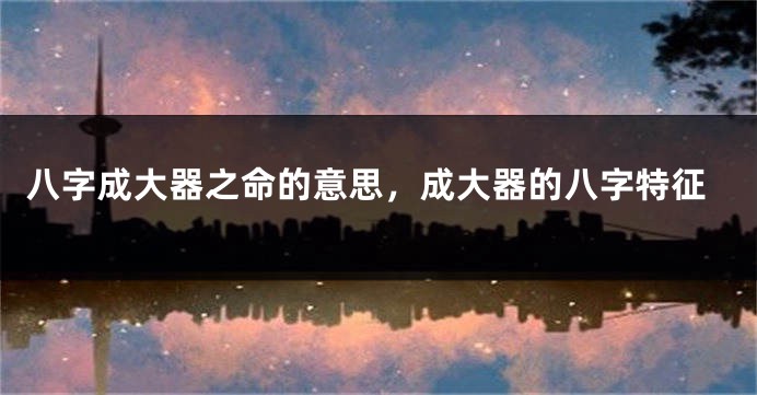 八字成大器之命的意思，成大器的八字特征