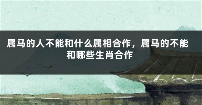 属马的人不能和什么属相合作，属马的不能和哪些生肖合作