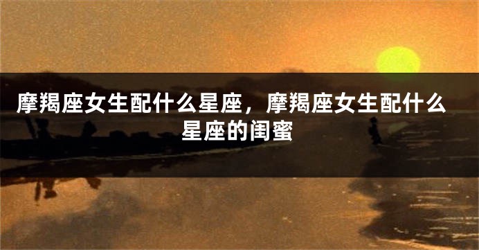 摩羯座女生配什么星座，摩羯座女生配什么星座的闺蜜