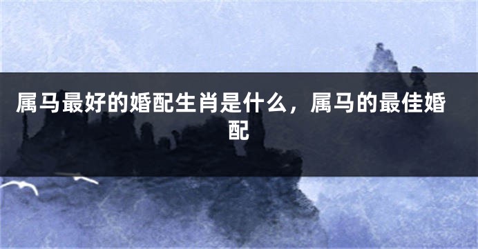 属马最好的婚配生肖是什么，属马的最佳婚配