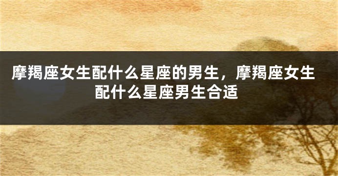摩羯座女生配什么星座的男生，摩羯座女生配什么星座男生合适