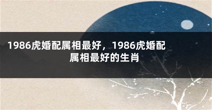 1986虎婚配属相最好，1986虎婚配属相最好的生肖