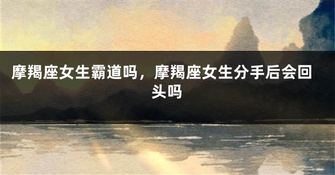 摩羯座女生霸道吗，摩羯座女生分手后会回头吗