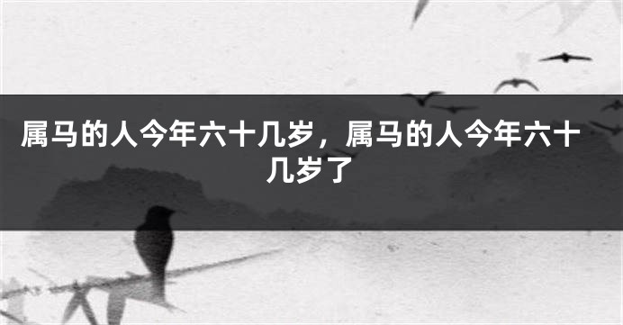 属马的人今年六十几岁，属马的人今年六十几岁了
