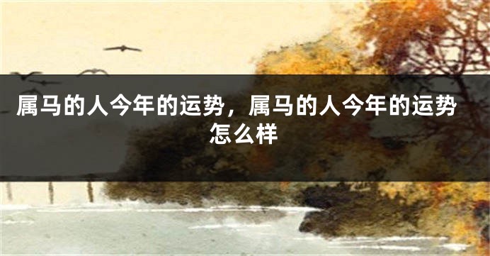 属马的人今年的运势，属马的人今年的运势怎么样