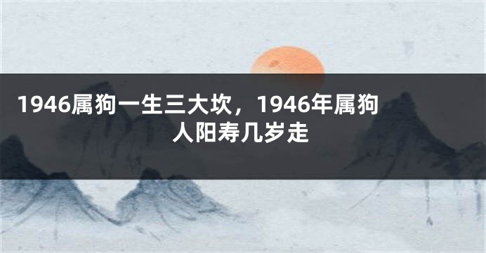 1946属狗一生三大坎，1946年属狗人阳寿几岁走