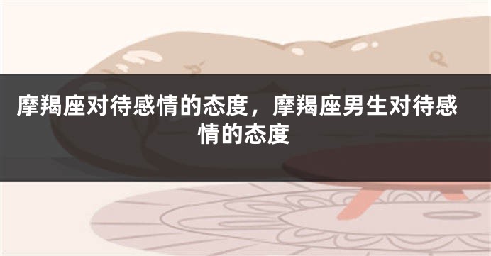 摩羯座对待感情的态度，摩羯座男生对待感情的态度