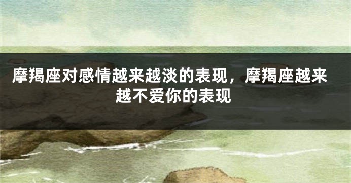 摩羯座对感情越来越淡的表现，摩羯座越来越不爱你的表现