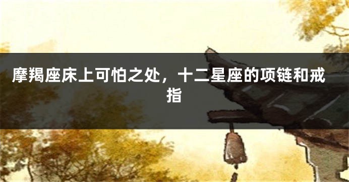 摩羯座床上可怕之处，十二星座的项链和戒指