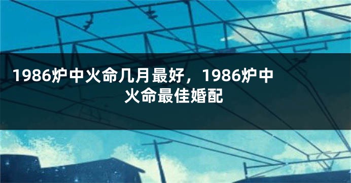 1986炉中火命几月最好，1986炉中火命最佳婚配