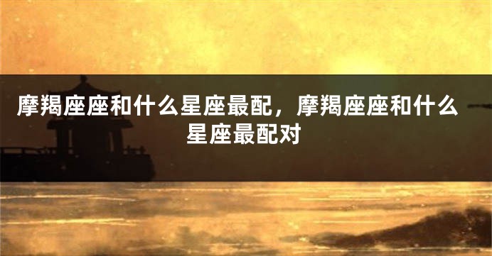 摩羯座座和什么星座最配，摩羯座座和什么星座最配对