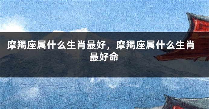摩羯座属什么生肖最好，摩羯座属什么生肖最好命