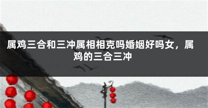 属鸡三合和三冲属相相克吗婚姻好吗女，属鸡的三合三冲