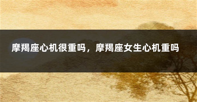 摩羯座心机很重吗，摩羯座女生心机重吗