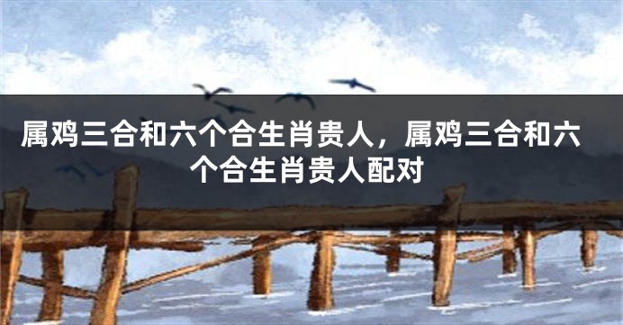 属鸡三合和六个合生肖贵人，属鸡三合和六个合生肖贵人配对