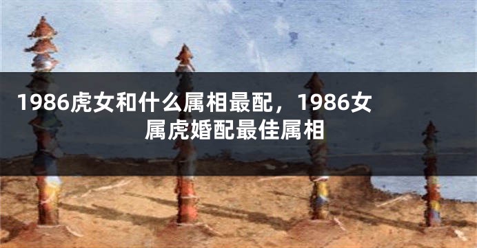 1986虎女和什么属相最配,1986女属虎婚配最佳属相