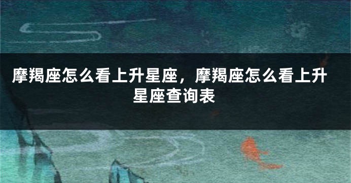 摩羯座怎么看上升星座，摩羯座怎么看上升星座查询表