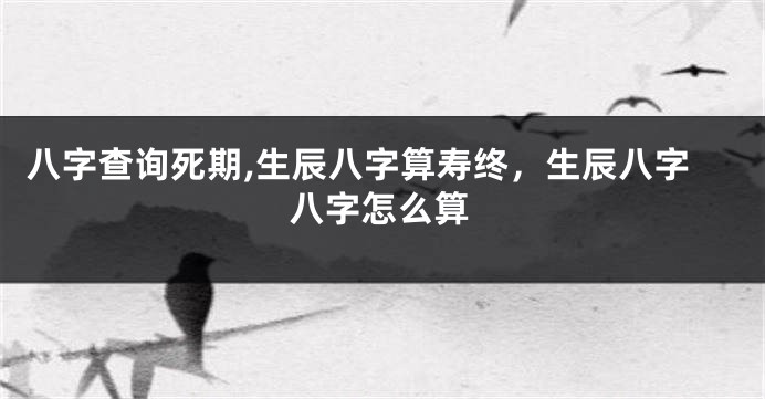 八字查询死期,生辰八字算寿终，生辰八字八字怎么算