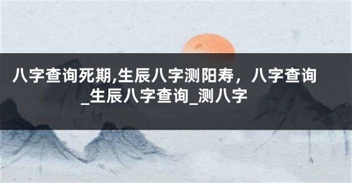 八字查询死期,生辰八字测阳寿，八字查询_生辰八字查询_测八字