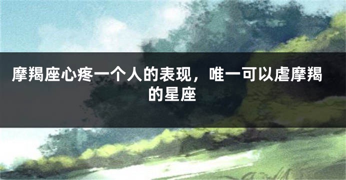 摩羯座心疼一个人的表现，唯一可以虐摩羯的星座