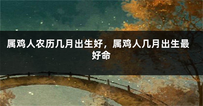 属鸡人农历几月出生好，属鸡人几月出生最好命