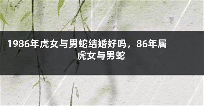 1986年虎女与男蛇结婚好吗,86年属虎女与男蛇