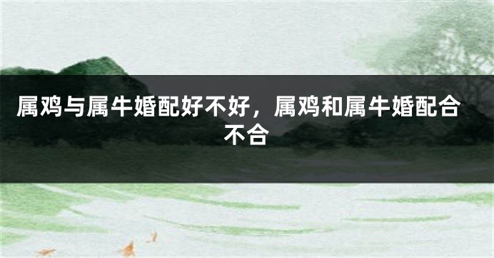 属鸡与属牛婚配好不好，属鸡和属牛婚配合不合