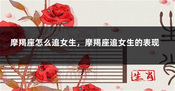 摩羯座怎么追女生，摩羯座追女生的表现